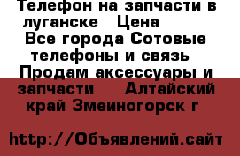 Телефон на запчасти в луганске › Цена ­ 300 - Все города Сотовые телефоны и связь » Продам аксессуары и запчасти   . Алтайский край,Змеиногорск г.